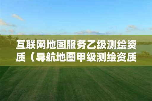 互联网地图服务乙级测绘资质（导航地图甲级测绘资质单位）
