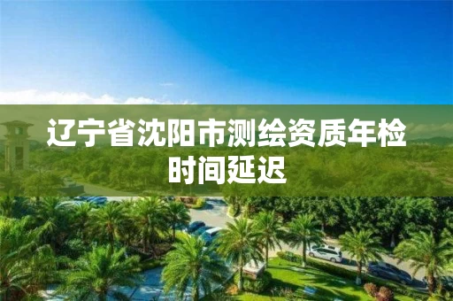 辽宁省沈阳市测绘资质年检时间延迟