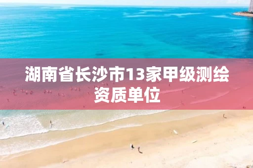 湖南省长沙市13家甲级测绘资质单位 湖南省长沙市13家甲级测绘资质单位
