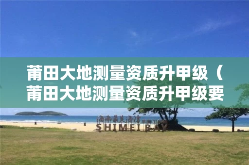 莆田大地测量资质升甲级（莆田大地测量资质升甲级要多久）
