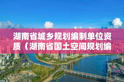 湖南省城乡规划编制单位资质（湖南省国土空间规划编制单位）