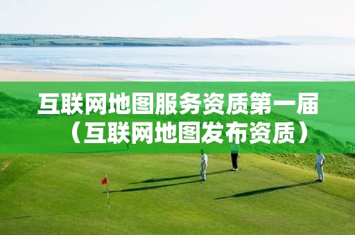 互联网地图服务资质第一届（互联网地图发布资质）
