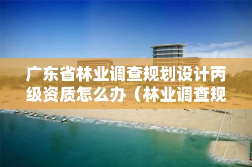 广东省林业调查规划设计丙级资质怎么办（林业调查规划设计资质丙级业务范围）