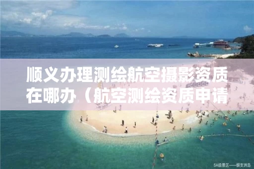 顺义办理测绘航空摄影资质在哪办（航空测绘资质申请）