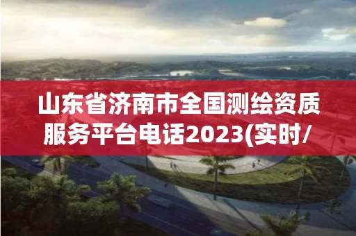 山东省济南市全国测绘资质服务平台电话2023(实时/更新中)