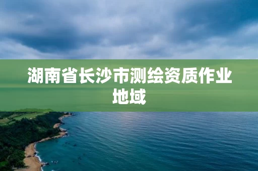 湖南省长沙市测绘资质作业地域 湖南省长沙市测绘资质作业地域