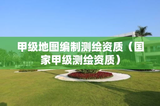 甲级地图编制测绘资质（国家甲级测绘资质）