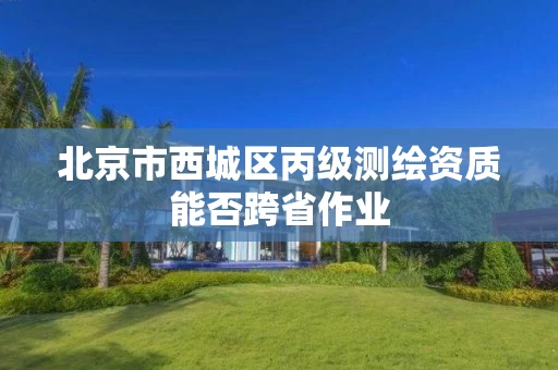北京市西城区丙级测绘资质能否跨省作业 北京市西城区丙级测绘资质能否跨省作业