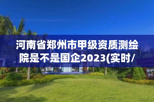 河南省郑州市甲级资质测绘院是不是国企2023(实时/更新中)