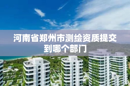 河南省郑州市测绘资质提交到哪个部门