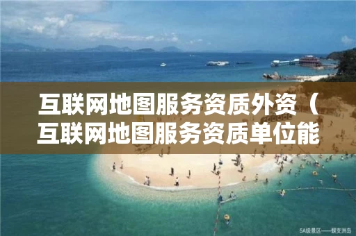 互联网地图服务资质外资（互联网地图服务资质单位能够从事）