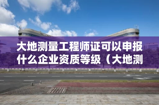 大地测量工程师证可以申报什么企业资质等级（大地测量工程师证可以申报什么企业资质等级）