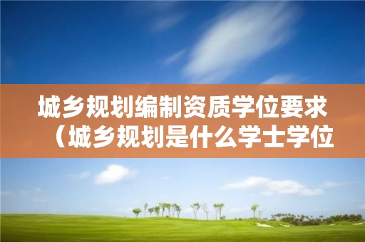 城乡规划编制资质学位要求（城乡规划是什么学士学位）