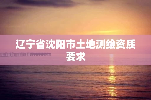 辽宁省沈阳市土地测绘资质要求