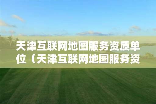 天津互联网地图服务资质单位（天津互联网地图服务资质单位名单）