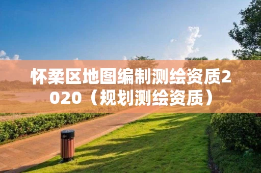 怀柔区地图编制测绘资质2020（规划测绘资质）