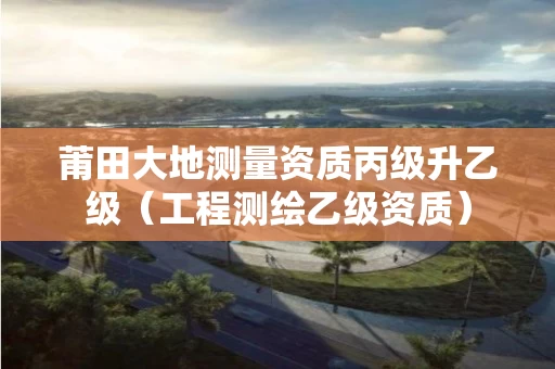 莆田大地测量资质丙级升乙级（工程测绘乙级资质）