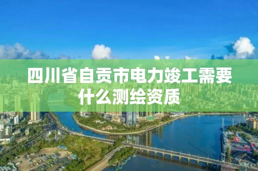 四川省自贡市电力竣工需要什么测绘资质