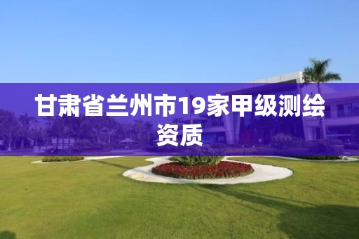 甘肃省兰州市19家甲级测绘资质