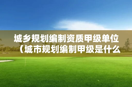 城乡规划编制资质甲级单位（城市规划编制甲级是什么资质）