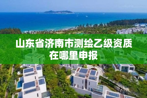 山东省济南市测绘乙级资质在哪里申报