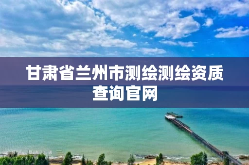 甘肃省兰州市测绘测绘资质查询官网