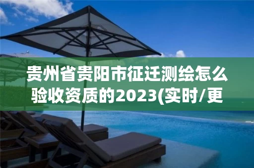 贵州省贵阳市征迁测绘怎么验收资质的2023(实时/更新中)