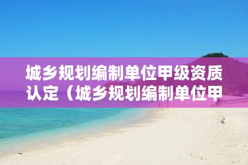 城乡规划编制单位甲级资质认定（城乡规划编制单位甲级资质认定名单）
