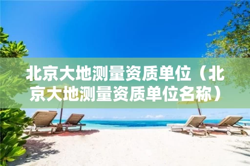 北京大地测量资质单位（北京大地测量资质单位名称）