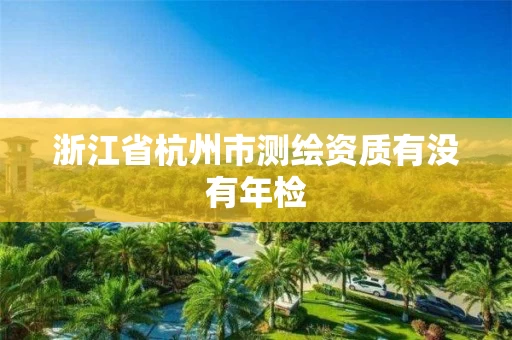 浙江省杭州市测绘资质有没有年检 浙江省杭州市测绘资质有没有年检