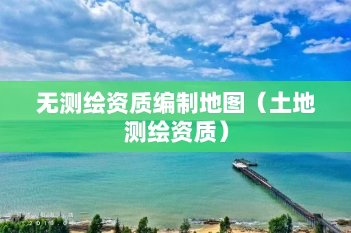 无测绘资质编制地图（土地测绘资质）