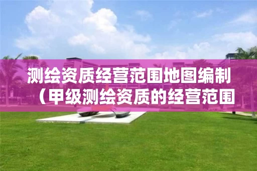 测绘资质经营范围地图编制（甲级测绘资质的经营范围）