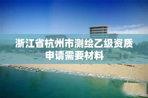 浙江省杭州市测绘乙级资质申请需要材料 浙江省杭州市测绘乙级资质申请需要材料
