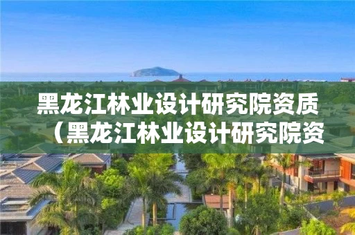黑龙江林业设计研究院资质（黑龙江林业设计研究院资质查询）