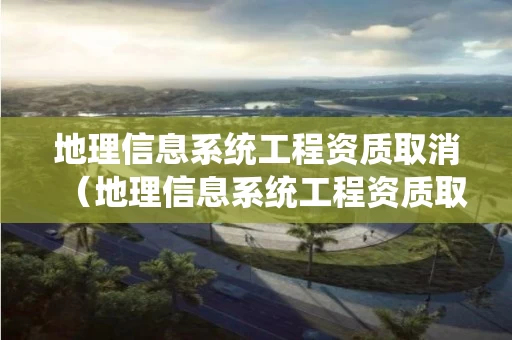 地理信息系统工程资质取消（地理信息系统工程资质取消原因）