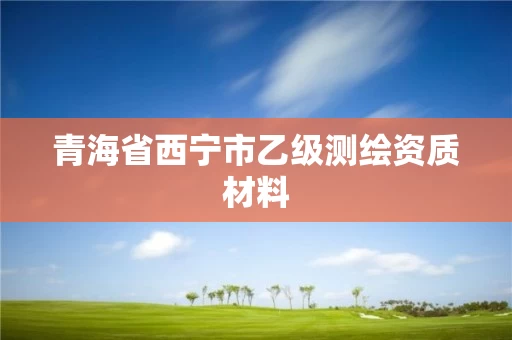 青海省西宁市乙级测绘资质材料 青海省西宁市乙级测绘资质材料
