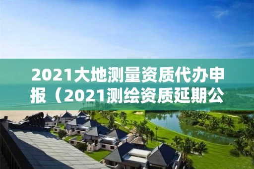 2021大地测量资质代办申报（2021测绘资质延期公告）