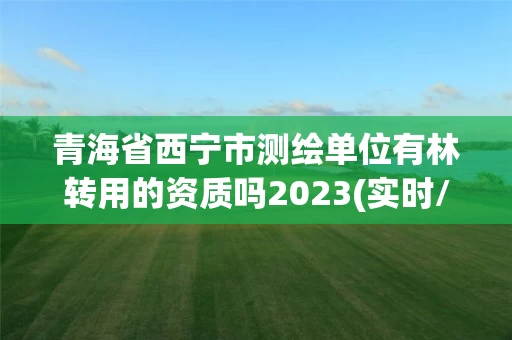 青海省西宁市测绘单位有林转用的资质吗2023(实时/更新中)