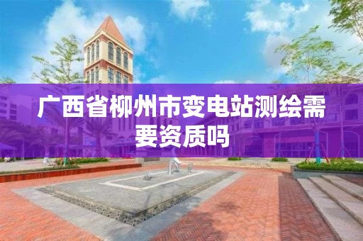 广西省柳州市变电站测绘需要资质吗