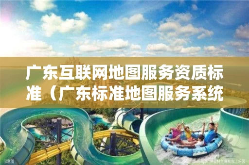 广东互联网地图服务资质标准（广东标准地图服务系统）