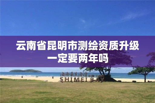 云南省昆明市测绘资质升级一定要两年吗