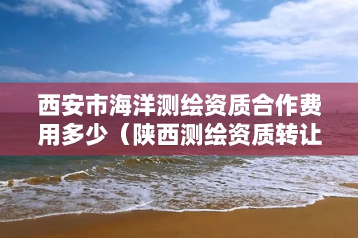 西安市海洋测绘资质合作费用多少（陕西测绘资质转让）