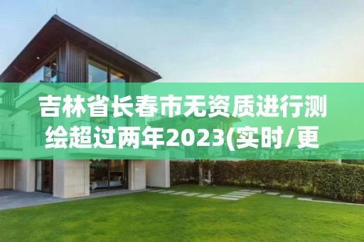 吉林省长春市无资质进行测绘超过两年2023(实时/更新中) 吉林省长春市无资质进行测绘超过两年2023(实时/更新中)