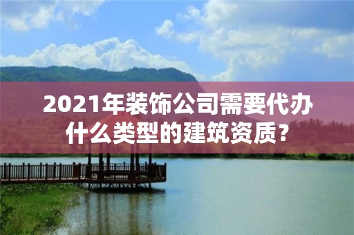 2021年装饰公司需要代办什么类型的建筑资质？