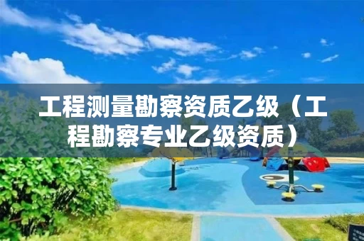 工程测量勘察资质乙级（工程勘察专业乙级资质）