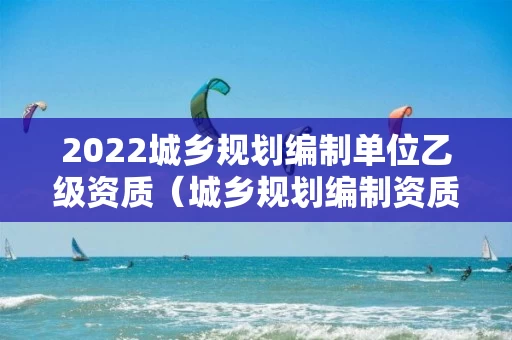 2022城乡规划编制单位乙级资质（城乡规划编制资质证书乙级）