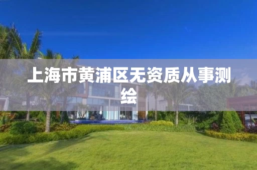 上海市黄浦区无资质从事测绘 上海市黄浦区无资质从事测绘