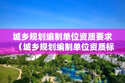 城乡规划编制单位资质要求（城乡规划编制单位资质标准）