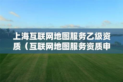 上海互联网地图服务乙级资质（互联网地图服务资质申请）