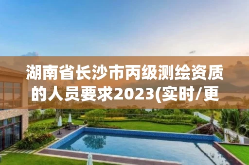 湖南省长沙市丙级测绘资质的人员要求2023(实时/更新中)